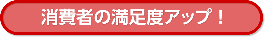 消費者の満足度アップ !