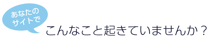 あなたのサイトでこんなこと起きていませんか？