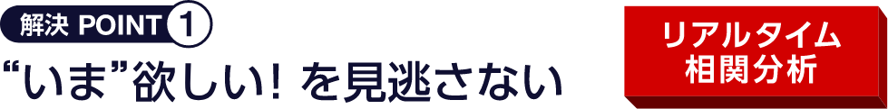 解決 POINT1 “いま”欲しい！を見逃さない リアルタイム相関分析