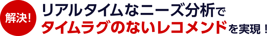 解決! リアルタイムなニーズ分析でタイムラグのないレコメンドを実現！