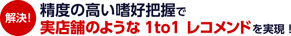 解決! 精度の高い嗜好把握で実店舗のような1to1 レコメンドを実現！