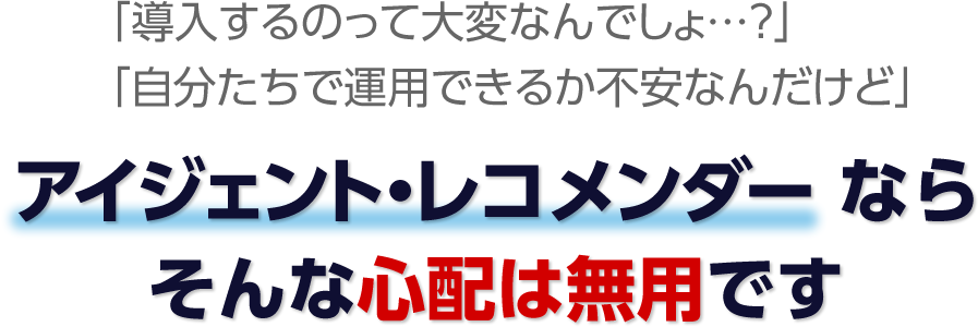 「導入するのって大変なんでしょ…？」「自分たちで運用できるか不安なんだけど」 そんな心配は無用ですアイジェント・レコメンダー ならそんな心配は無用です