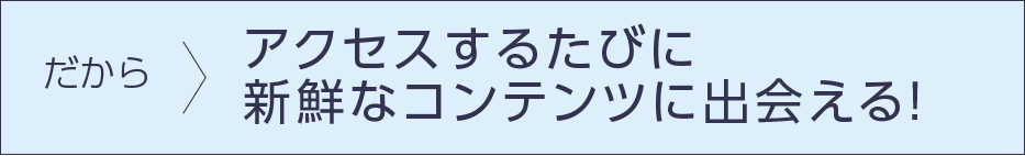 だから…アクセスするたびに新鮮なコンテンツに出会える！