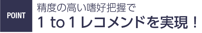 Point 精度の高い嗜好把握で1 to 1レコメンドを実現！
