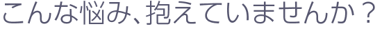 こんな悩み、抱えていませんか？