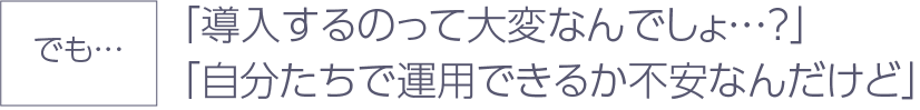 でも…「導入するのって大変なんでしょ…？」「自分たちで運用できるか不安なんだけど」