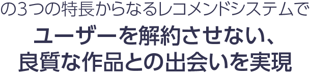 の3つの特長からなるレコメンドシステムでユーザーを解約させない、良質な作品との出会いを実現