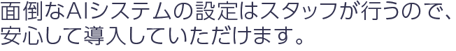 面倒なAIシステムの設定はスタッフが行うので、安心して導入していただけます。