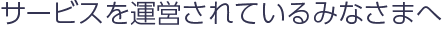 サービスを運営されているみなさまへ